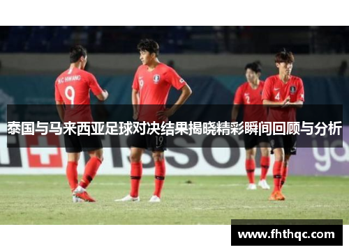 泰国与马来西亚足球对决结果揭晓精彩瞬间回顾与分析