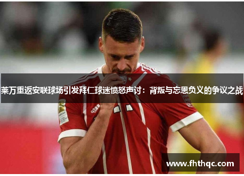 莱万重返安联球场引发拜仁球迷愤怒声讨：背叛与忘恩负义的争议之战